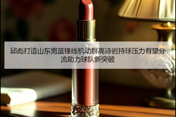 邱彪打造山东男篮锋线机动群高诗岩持球压力有望分流助力球队新突破